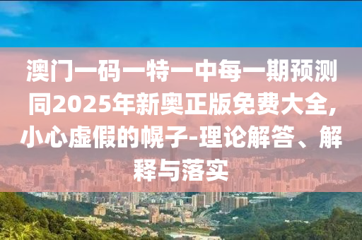 澳門一碼一特一中每一期預測同2025年新奧正版免費大全,小心虛假的幌子-理論解答、解釋與落實