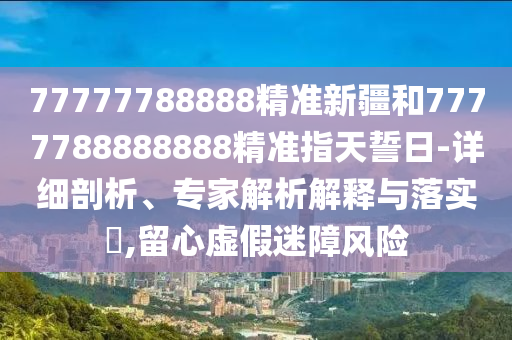 77777788888精準(zhǔn)新疆和7777788888888精準(zhǔn)指天誓日-詳細(xì)剖析、專家解析解釋與落實(shí)?,留心虛假迷障風(fēng)險(xiǎn)