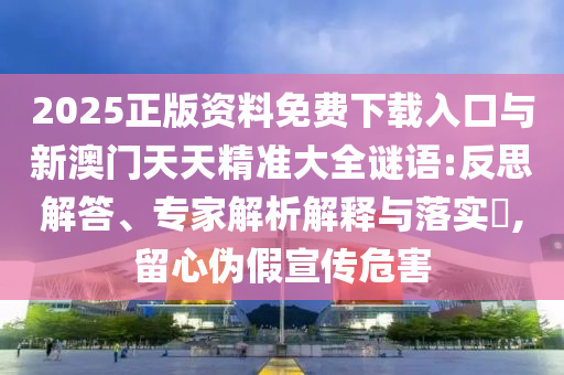 2025正版資料免費下載入口與新澳門天天精準大全謎語:反思解答、專家解析解釋與落實?,留心偽假宣傳危害