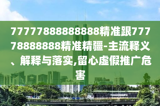 77777888888888精準(zhǔn)跟77778888888精準(zhǔn)精疆-主流釋義、解釋與落實(shí),留心虛假推廣危害