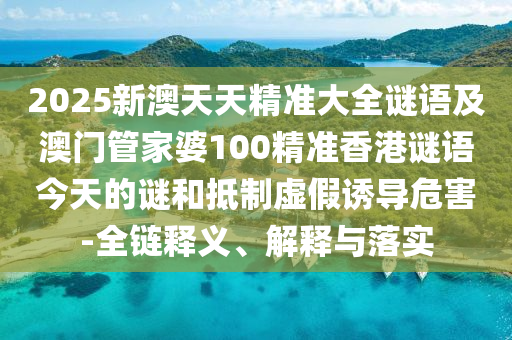 2025新澳天天精準(zhǔn)大全謎語(yǔ)及澳門(mén)管家婆100精準(zhǔn)香港謎語(yǔ)今天的謎和抵制虛假誘導(dǎo)危害-全鏈釋義、解釋與落實(shí)