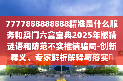 7777888888888精準是什么服務和澳門六盒寶典2025年版猜謎語和防范不實推銷騙局-創(chuàng)新釋義、專家解析解釋與落實?