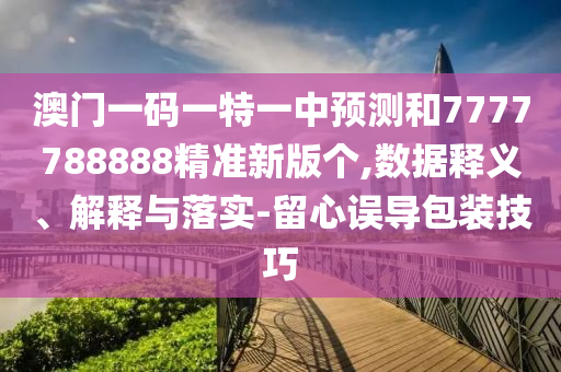 澳門一碼一特一中預測和7777788888精準新版?zhèn)€,數(shù)據(jù)釋義、解釋與落實-留心誤導包裝技巧