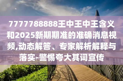 7777788888王中王中王含義和2025新期期準(zhǔn)的準(zhǔn)確消息視頻,動態(tài)解答、專家解析解釋與落實-警惕夸大其詞宣傳