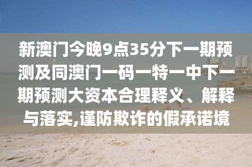 新澳門今晚9點(diǎn)35分下一期預(yù)測(cè)及同澳門一碼一特一中下一期預(yù)測(cè)大資本合理釋義、解釋與落實(shí),謹(jǐn)防欺詐的假承諾境