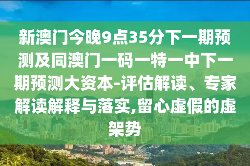 新澳門今晚9點(diǎn)35分下一期預(yù)測及同澳門一碼一特一中下一期預(yù)測大資本-評估解讀、專家解讀解釋與落實(shí),留心虛假的虛架勢