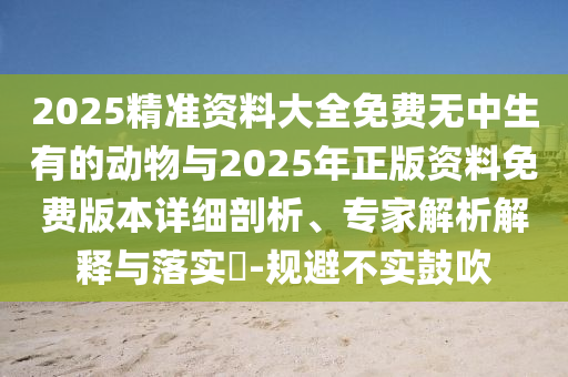 2025精準(zhǔn)資料大全免費(fèi)無(wú)中生有的動(dòng)物與2025年正版資料免費(fèi)版本詳細(xì)剖析、專(zhuān)家解析解釋與落實(shí)?-規(guī)避不實(shí)鼓吹