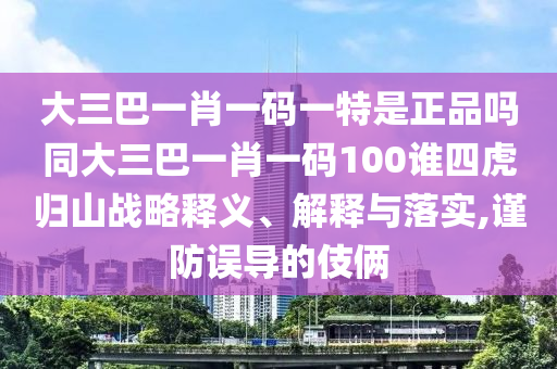 大三巴一肖一碼一特是正品嗎同大三巴一肖一碼100誰四虎歸山戰(zhàn)略釋義、解釋與落實,謹防誤導(dǎo)的伎倆
