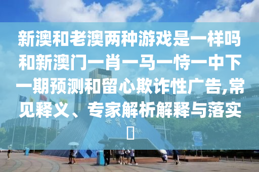 新澳和老澳兩種游戲是一樣嗎和新澳門一肖一馬一恃一中下一期預(yù)測和留心欺詐性廣告,常見釋義、專家解析解釋與落實?