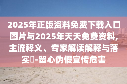 2025年正版資料免費(fèi)下載入口圖片與2025年天天免費(fèi)資料,主流釋義、專(zhuān)家解讀解釋與落實(shí)?-留心偽假宣傳危害