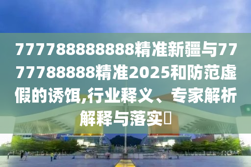 777788888888精準新疆與7777788888精準2025和防范虛假的誘餌,行業(yè)釋義、專家解析解釋與落實?