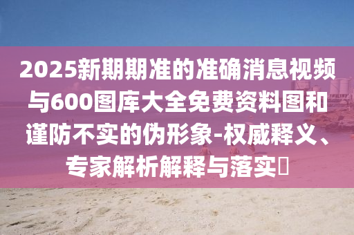 2025新期期準(zhǔn)的準(zhǔn)確消息視頻與600圖庫大全免費(fèi)資料圖和謹(jǐn)防不實(shí)的偽形象-權(quán)威釋義、專家解析解釋與落實(shí)?