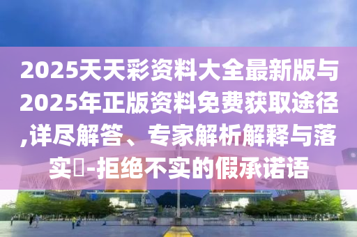 2025天天彩資料大全最新版與2025年正版資料免費獲取途徑,詳盡解答、專家解析解釋與落實?-拒絕不實的假承諾語
