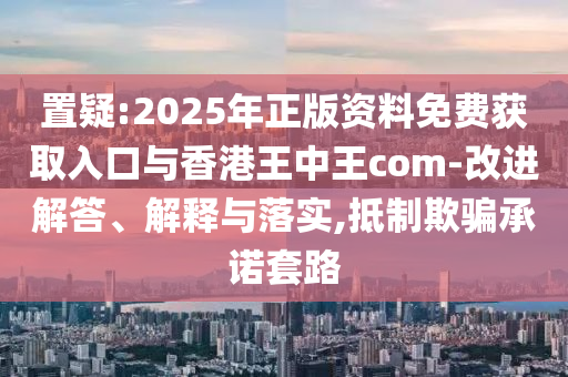 置疑:2025年正版資料免費獲取入口與香港王中王com-改進解答、解釋與落實,抵制欺騙承諾套路