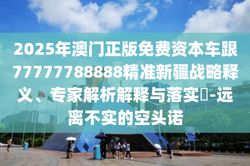 2025年澳門(mén)正版免費(fèi)資本車(chē)跟77777788888精準(zhǔn)新疆戰(zhàn)略釋義、專(zhuān)家解析解釋與落實(shí)?-遠(yuǎn)離不實(shí)的空頭諾