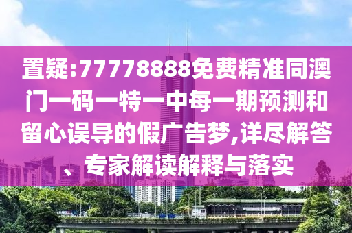 置疑:77778888免費精準同澳門一碼一特一中每一期預測和留心誤導的假廣告夢,詳盡解答、專家解讀解釋與落實