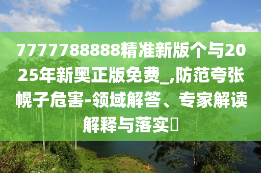 7777788888精準(zhǔn)新版?zhèn)€與2025年新奧正版免費(fèi)_,防范夸張幌子危害-領(lǐng)域解答、專家解讀解釋與落實(shí)?