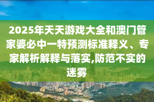 2025年天天游戲大全和澳門(mén)管家婆必中一特預(yù)測(cè)標(biāo)準(zhǔn)釋義、專(zhuān)家解析解釋與落實(shí),防范不實(shí)的迷霧