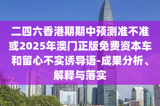 二四六香港期期中預(yù)測準不準或2025年澳門正版免費資本車和留心不實誘導(dǎo)語-成果分析、解釋與落實