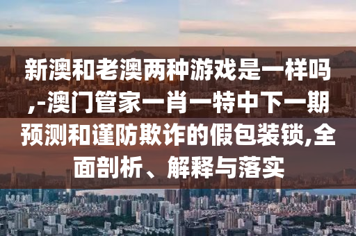 新澳和老澳兩種游戲是一樣嗎,-澳門管家一肖一特中下一期預測和謹防欺詐的假包裝鎖,全面剖析、解釋與落實