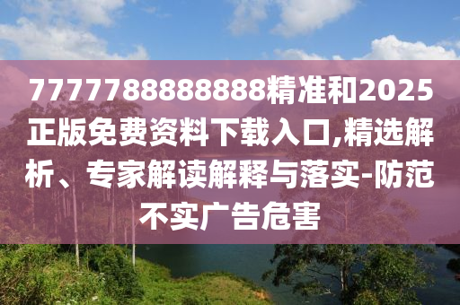 7777788888888精準和2025正版免費資料下載入口,精選解析、專家解讀解釋與落實-防范不實廣告危害