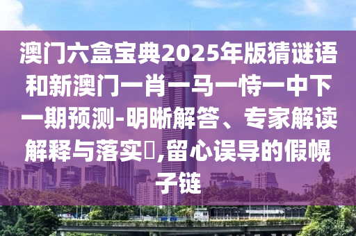 澳門六盒寶典2025年版猜謎語(yǔ)和新澳門一肖一馬一恃一中下一期預(yù)測(cè)-明晰解答、專家解讀解釋與落實(shí)?,留心誤導(dǎo)的假幌子鏈