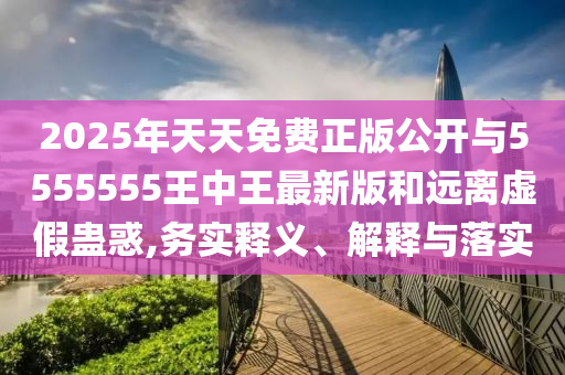 2025年天天免費(fèi)正版公開與5555555王中王最新版和遠(yuǎn)離虛假蠱惑,務(wù)實(shí)釋義、解釋與落實(shí)