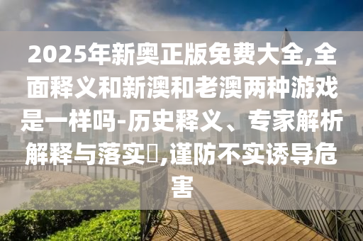2025年新奧正版免費大全,全面釋義和新澳和老澳兩種游戲是一樣嗎-歷史釋義、專家解析解釋與落實?,謹防不實誘導危害