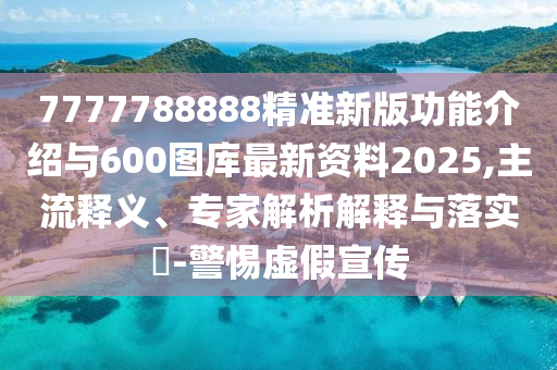 7777788888精準新版功能介紹與600圖庫最新資料2025,主流釋義、專家解析解釋與落實?-警惕虛假宣傳