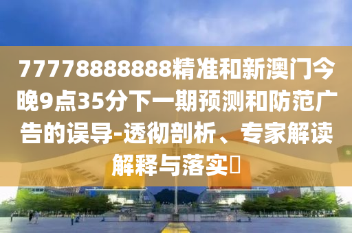 77778888888精準和新澳門今晚9點35分下一期預測和防范廣告的誤導-透徹剖析、專家解讀解釋與落實?