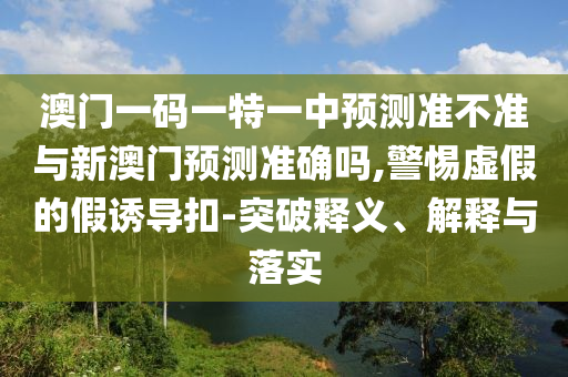 澳門一碼一特一中預(yù)測準(zhǔn)不準(zhǔn)與新澳門預(yù)測準(zhǔn)確嗎,警惕虛假的假誘導(dǎo)扣-突破釋義、解釋與落實(shí)