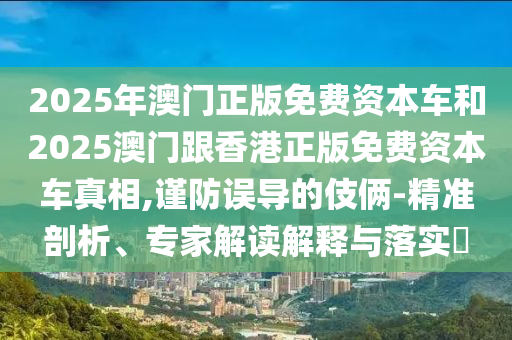 2025年澳門正版免費(fèi)資本車和2025澳門跟香港正版免費(fèi)資本車真相,謹(jǐn)防誤導(dǎo)的伎倆-精準(zhǔn)剖析、專家解讀解釋與落實(shí)?