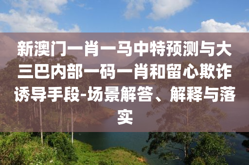 新澳門一肖一馬中特預(yù)測(cè)與大三巴內(nèi)部一碼一肖和留心欺詐誘導(dǎo)手段-場(chǎng)景解答、解釋與落實(shí)
