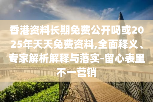 香港資料長期免費公開嗎或2025年天天免費資料,全面釋義、專家解析解釋與落實-留心表里不一營銷