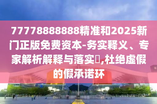 77778888888精準和2025新門正版免費資本-務(wù)實釋義、專家解析解釋與落實?,杜絕虛假的假承諾環(huán)