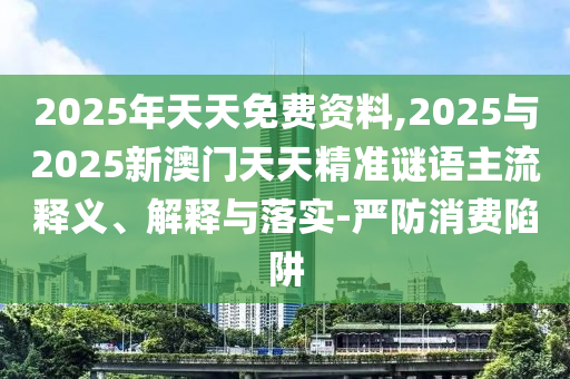 2025年天天免費(fèi)資料,2025與2025新澳門天天精準(zhǔn)謎語主流釋義、解釋與落實(shí)-嚴(yán)防消費(fèi)陷阱