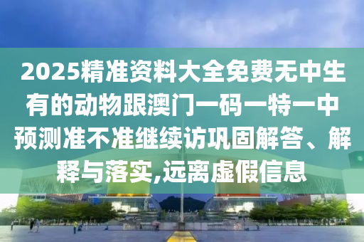 2025精準(zhǔn)資料大全免費(fèi)無(wú)中生有的動(dòng)物跟澳門一碼一特一中預(yù)測(cè)準(zhǔn)不準(zhǔn)繼續(xù)訪鞏固解答、解釋與落實(shí),遠(yuǎn)離虛假信息
