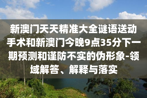 新澳門天天精準(zhǔn)大全謎語送動(dòng)手術(shù)和新澳門今晚9點(diǎn)35分下一期預(yù)測和謹(jǐn)防不實(shí)的偽形象-領(lǐng)域解答、解釋與落實(shí)