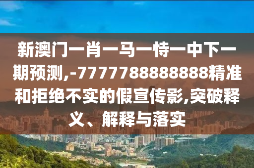 新澳門一肖一馬一恃一中下一期預(yù)測,-7777788888888精準(zhǔn)和拒絕不實(shí)的假宣傳影,突破釋義、解釋與落實(shí)