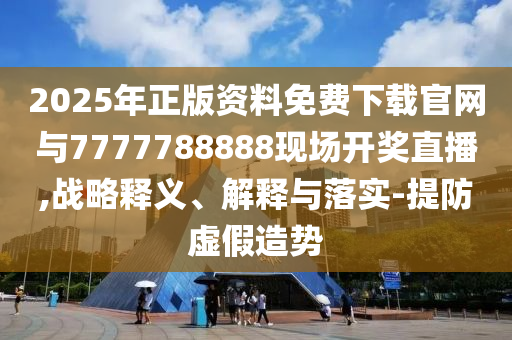 2025年正版資料免費下載官網(wǎng)與7777788888現(xiàn)場開獎直播,戰(zhàn)略釋義、解釋與落實-提防虛假造勢