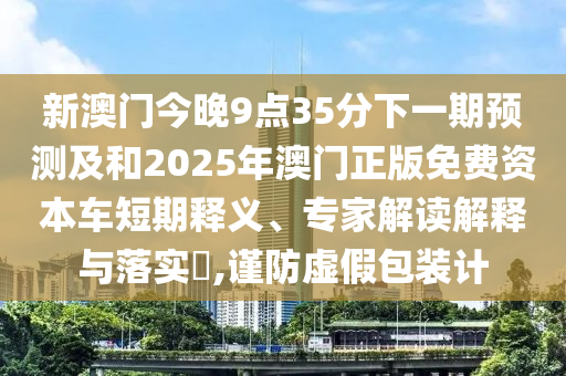新澳門今晚9點35分下一期預(yù)測及和2025年澳門正版免費資本車短期釋義、專家解讀解釋與落實?,謹(jǐn)防虛假包裝計