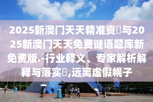 2025新澳門天天精準(zhǔn)資枓與2025新澳門天天免費(fèi)謎語題庫新免費(fèi)版.-行業(yè)釋義、專家解析解釋與落實(shí)?,遠(yuǎn)離虛假幌子