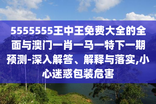 5555555王中王免費(fèi)大全的全面與澳門一肖一馬一特下一期預(yù)測-深入解答、解釋與落實(shí),小心迷惑包裝危害