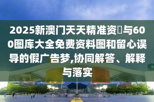 2025新澳門天天精準資枓與600圖庫大全免費資料圖和留心誤導的假廣告夢,協(xié)同解答、解釋與落實