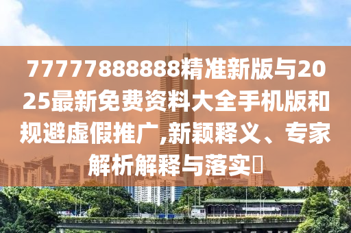 77777888888精準(zhǔn)新版與2025最新免費資料大全手機(jī)版和規(guī)避虛假推廣,新穎釋義、專家解析解釋與落實?