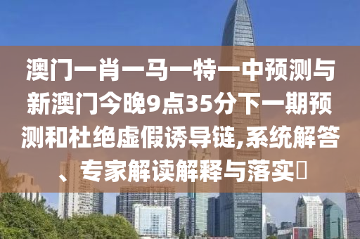 澳門一肖一馬一特一中預測與新澳門今晚9點35分下一期預測和杜絕虛假誘導鏈,系統解答、專家解讀解釋與落實?