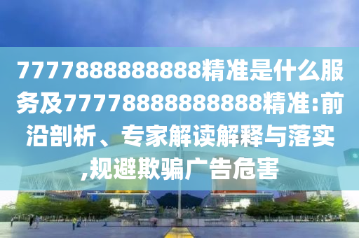 7777888888888精準是什么服務(wù)及77778888888888精準:前沿剖析、專家解讀解釋與落實,規(guī)避欺騙廣告危害