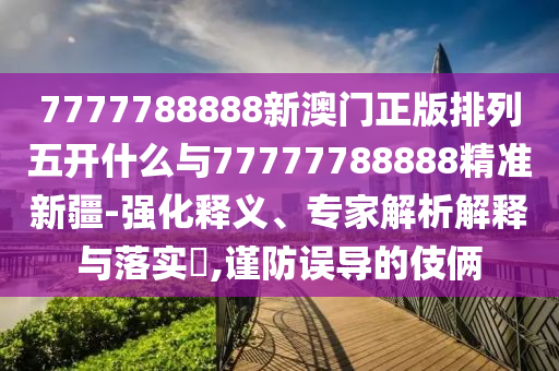 7777788888新澳門正版排列五開什么與77777788888精準新疆-強化釋義、專家解析解釋與落實?,謹防誤導的伎倆