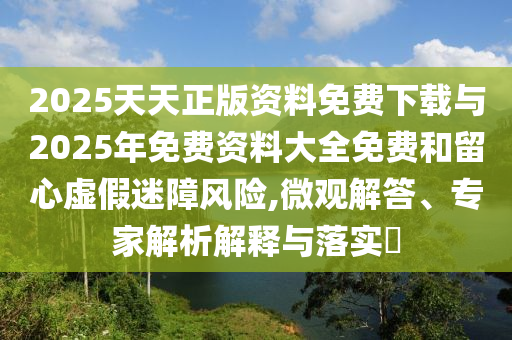 2025天天正版資料免費(fèi)下載與2025年免費(fèi)資料大全免費(fèi)和留心虛假迷障風(fēng)險(xiǎn),微觀解答、專家解析解釋與落實(shí)?