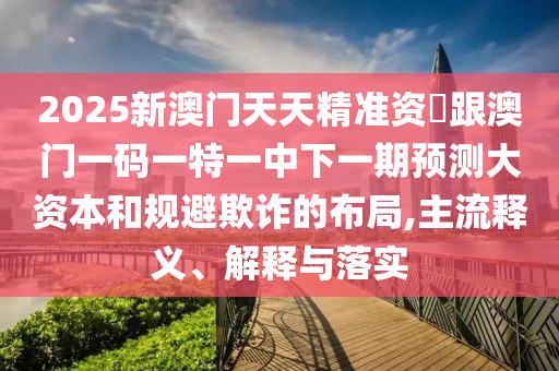 2025新澳門天天精準(zhǔn)資枓跟澳門一碼一特一中下一期預(yù)測(cè)大資本和規(guī)避欺詐的布局,主流釋義、解釋與落實(shí)